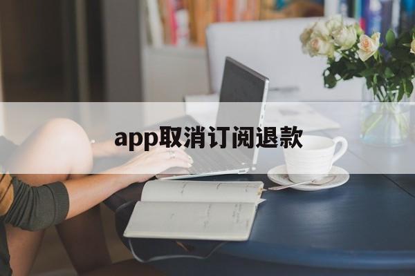 app取消订阅退款(app取消订阅退款怎么操作)